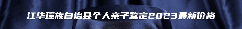 江华瑶族自治县个人亲子鉴定2023最新价格