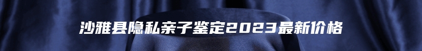 沙雅县隐私亲子鉴定2023最新价格