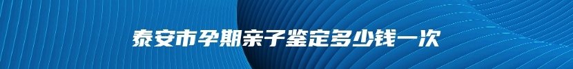 泰安市孕期亲子鉴定多少钱一次