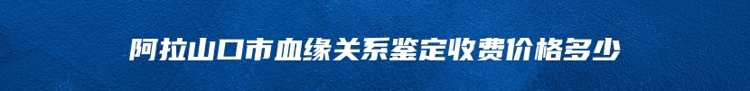 阿拉山口市血缘关系鉴定收费价格多少