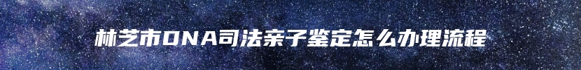 林芝市DNA司法亲子鉴定怎么办理流程