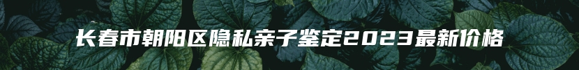 长春市朝阳区隐私亲子鉴定2023最新价格