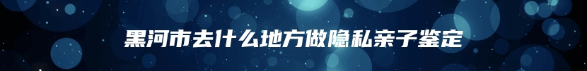黑河市去什么地方做隐私亲子鉴定