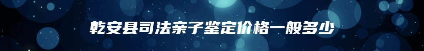 乾安县司法亲子鉴定价格一般多少