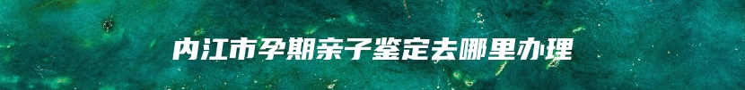 内江市孕期亲子鉴定去哪里办理