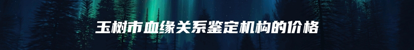 玉树市血缘关系鉴定机构的价格
