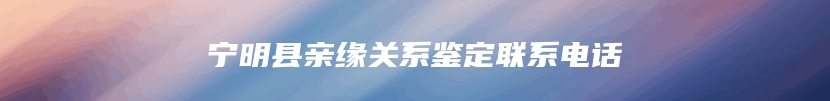 宁明县亲缘关系鉴定联系电话