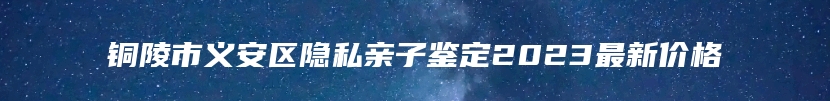 铜陵市义安区隐私亲子鉴定2023最新价格