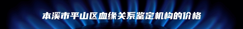 本溪市平山区血缘关系鉴定机构的价格