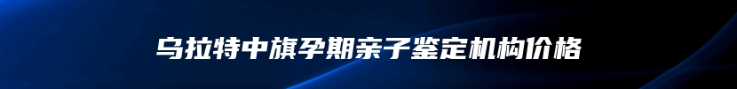 乌拉特中旗孕期亲子鉴定机构价格