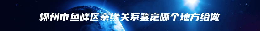 柳州市鱼峰区亲缘关系鉴定哪个地方给做