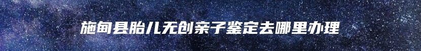 施甸县胎儿无创亲子鉴定去哪里办理