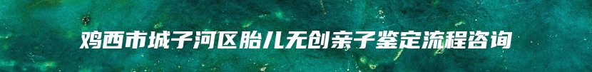鸡西市城子河区胎儿无创亲子鉴定流程咨询