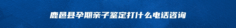 鹿邑县孕期亲子鉴定打什么电话咨询