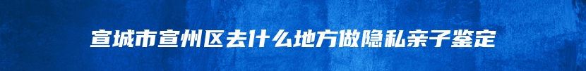 宣城市宣州区去什么地方做隐私亲子鉴定