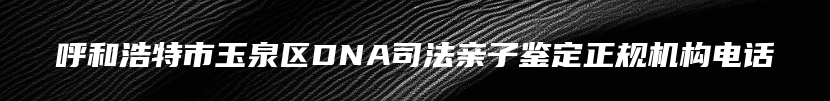 呼和浩特市玉泉区DNA司法亲子鉴定正规机构电话