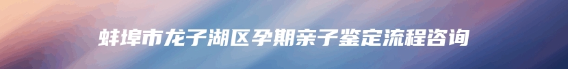 蚌埠市龙子湖区孕期亲子鉴定流程咨询