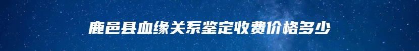 鹿邑县血缘关系鉴定收费价格多少