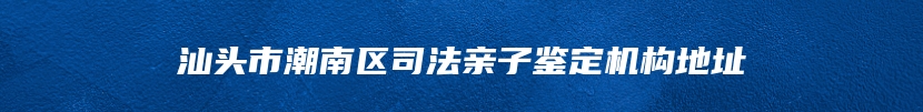 汕头市潮南区司法亲子鉴定机构地址