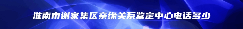 淮南市谢家集区亲缘关系鉴定中心电话多少