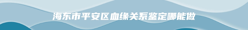 海东市平安区血缘关系鉴定哪能做