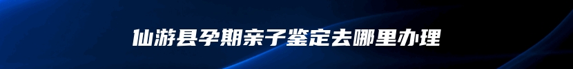 仙游县孕期亲子鉴定去哪里办理