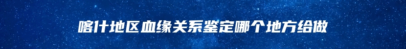 喀什地区血缘关系鉴定哪个地方给做