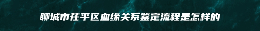 聊城市茌平区血缘关系鉴定流程是怎样的