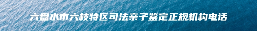 六盘水市六枝特区司法亲子鉴定正规机构电话