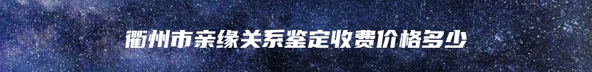衢州市亲缘关系鉴定收费价格多少
