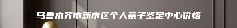 乌鲁木齐市新市区个人亲子鉴定中心价格