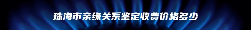 珠海市亲缘关系鉴定收费价格多少
