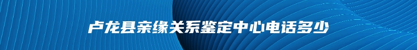 卢龙县亲缘关系鉴定中心电话多少