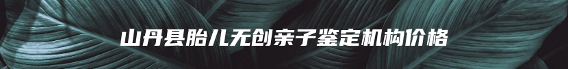 山丹县胎儿无创亲子鉴定机构价格