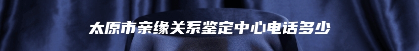 太原市亲缘关系鉴定中心电话多少