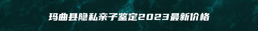 玛曲县隐私亲子鉴定2023最新价格