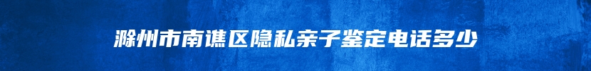 滁州市南谯区隐私亲子鉴定电话多少