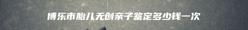 博乐市胎儿无创亲子鉴定多少钱一次