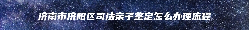 济南市济阳区司法亲子鉴定怎么办理流程