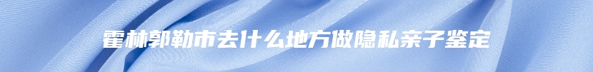 霍林郭勒市去什么地方做隐私亲子鉴定