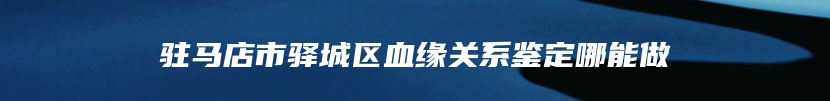 驻马店市驿城区血缘关系鉴定哪能做