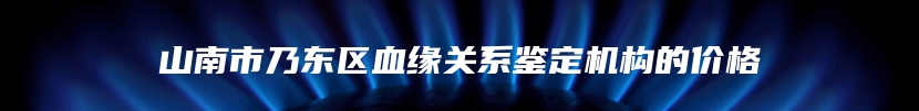 山南市乃东区血缘关系鉴定机构的价格