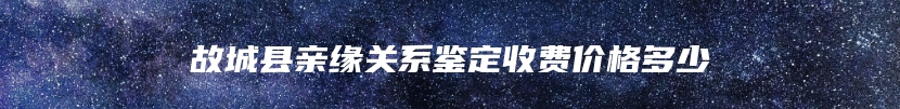 故城县亲缘关系鉴定收费价格多少