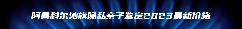 阿鲁科尔沁旗隐私亲子鉴定2023最新价格