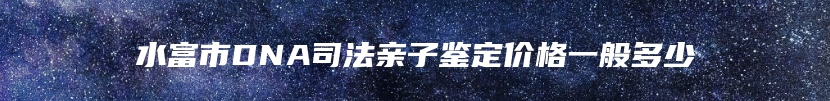 水富市DNA司法亲子鉴定价格一般多少