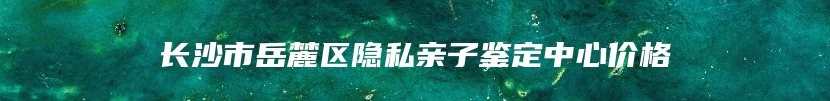 长沙市岳麓区隐私亲子鉴定中心价格