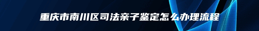 重庆市南川区司法亲子鉴定怎么办理流程