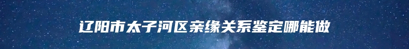 辽阳市太子河区亲缘关系鉴定哪能做