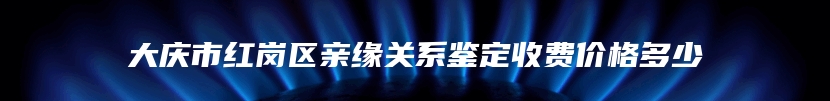 大庆市红岗区亲缘关系鉴定收费价格多少