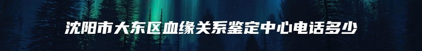 沈阳市大东区血缘关系鉴定中心电话多少